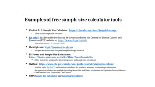Examples of free sample size calculator tools
 ClinCalc LLC. Sample Size Calculator: https://clincalc.com/stats/SampleSize.aspx
• A free online sample size calculator
 Epi Info™ is a free software that can be downloaded from the Centers for Disease Control and
Prevention (CDC) website at: https://www.cdc.gov/epiinfo.
• Watch the Epi Info™ 7 Tutorial Videos.
 OpenEpi.com: https://www.openepi.com
• An open-source web tool that provides epidemiologic statistics.
 PS: Power and Sample Size Calculation:
https://biostat.app.vumc.org/wiki/Main/PowerSampleSize
 A free interactive program for performing power and sample size calculations
 StatCalc: https://www.cdc.gov/epiinfo/user-guide/statcalc/statcalcintro.html
• A utility tool in Epi Info™ and statistical calculator that produces summary epidemiologic information.
• Six types of calculations are available including Sample Size and Power calculations for Population Survey, Cohort or
Cross-Sectional, and Unmatched Case-Control.
 STEPS Sample Size Calculator and Sampling Spreadsheet
 