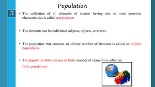 Population
• The collection of all elements of interest having one or more common
characteristics is called a population.
• The elements can be individual subjects, objects, or events.
• The population that contains an infinite number of elements is called an infinite
populations.
• The population that contains an finite number of elements is called an
finite populations.
 