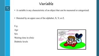 Variable
• A variable is any characteristic of an object that can be measured or categorized.
• Denoted by an upper case of the alphabet, X, Y, or Z.
E.g.
Age
Sex
Waiting time in clinic
Diabetic levels
 