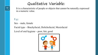 Qualitative Variable:
It is a characteristic of people or objects that cannot be naturally expressed
in a numeric value.
E.g.:
Sex – male, female
Facial type – Brachyfacial, Dolichofacial, Mesiofacial
Level of oral hygiene – poor, fair, good
 