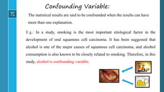 Confounding Variable:
The statistical results are said to be confounded when the results can have
more than one explanation.
E.g.: In a study, smoking is the most important etiological factor in the
development of oral squamous cell carcinoma. It has been suggested that
alcohol is one of the major causes of squamous cell carcinoma, and alcohol
consumption is also known to be closely related to smoking. Therefore, in this
study, alcohol is confounding variable.
 