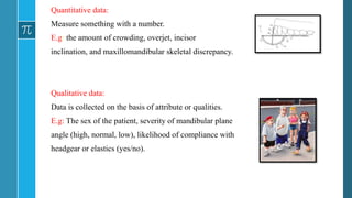 Quantitative data:
Measure something with a number.
E.g: the amount of crowding, overjet, incisor
inclination, and maxillomandibular skeletal discrepancy.
Qualitative data:
Data is collected on the basis of attribute or qualities.
E.g: The sex of the patient, severity of mandibular plane
angle (high, normal, low), likelihood of compliance with
headgear or elastics (yes/no).
 