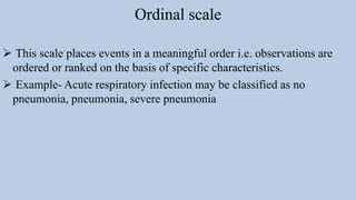 Ordinal scale
 This scale places events in a meaningful order i.e. observations are
ordered or ranked on the basis of specific characteristics.
 Example- Acute respiratory infection may be classified as no
pneumonia, pneumonia, severe pneumonia
 