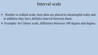 Interval scale
 Similar to ordinal scale, here data are placed in meaningful order and
in addition they have definite interval between them.
 Example- In Celsius scale, difference between 100 degree and degree.
 