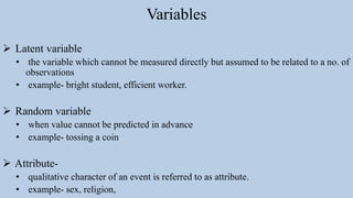 Variables
 Latent variable
• the variable which cannot be measured directly but assumed to be related to a no. of
observations
• example- bright student, efficient worker.
 Random variable
• when value cannot be predicted in advance
• example- tossing a coin
 Attribute-
• qualitative character of an event is referred to as attribute.
• example- sex, religion,
 