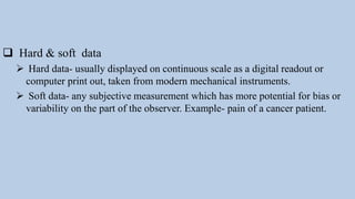  Hard & soft data
 Hard data- usually displayed on continuous scale as a digital readout or
computer print out, taken from modern mechanical instruments.
 Soft data- any subjective measurement which has more potential for bias or
variability on the part of the observer. Example- pain of a cancer patient.
 