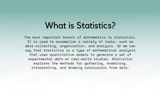 The most important branch of mathematics is statistics.
It is used to accomplish a variety of tasks, such as
data collecting, organisation, and analysis. Or we can
say that statistics is a type of mathematical analysis
that uses quantitative models to generate a set of
experimental data or real-world studies. Statistics
explores the methods for gathering, examining,
interpreting, and drawing conclusions from data.
What is Statistics?
 