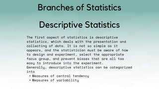 The first aspect of statistics is descriptive
statistics, which deals with the presentation and
collecting of data. It is not so simple as it
appears, and the statistician must be aware of how
to design and experiment, select the appropriate
focus group, and prevent biases that are all too
easy to introduce into the experiment.
Generally, descriptive statistics can be categorized
into
• Measures of central tendency
• Measures of variability
Descriptive Statistics
Branches of Statistics
 