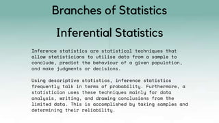 Inference statistics are statistical techniques that
allow statisticians to utilise data from a sample to
conclude, predict the behaviour of a given population,
and make judgments or decisions.
Using descriptive statistics, inference statistics
frequently talk in terms of probability. Furthermore, a
statistician uses these techniques mainly for data
analysis, writing, and drawing conclusions from the
limited data. This is accomplished by taking samples and
determining their reliability.
Inferential Statistics
Branches of Statistics
 