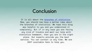 It is all about the branches of statistics.
Now, you should now have a better idea about
the branches of statistics. We hope this blog
was helpful to you and you understood it
completely. But if in any case you are facing
any kind of trouble and want our help with
statistics homework, then you are in the right
place. Our experts provide you the best
service. You can contact us any time. We are
24*7 available here to help you.
Conclusion
 