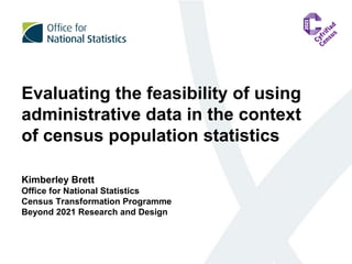 Evaluating the feasibility of using
administrative data in the context
of census population statistics
Kimberley Brett
Office for National Statistics
Census Transformation Programme
Beyond 2021 Research and Design
 