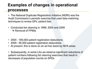 Examples of changes in operational
processes
• The National Duplicate Registration Initiative (NDRI) was the
Audit Commission’s periodic exercise that used data matching
techniques to review GPs’ patient lists
• Conducted list cleaning in 1999, 2004 and 2009
 Removal of FP69s
• 2004 - 185,000 patient registration deductions
• 2009 - 95,000 patient registration deductions
• At present, this is done on an ad hoc basis by NHS areas
• Subsequently, in some LAs we observe significant reductions of
patient numbers following list cleaning exercises that result in
decreases of population counts on SPDs
 