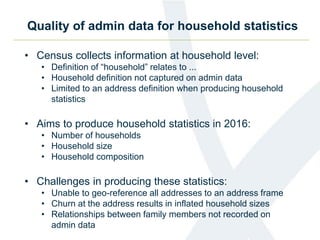 Quality of admin data for household statistics
• Census collects information at household level:
• Definition of “household” relates to ...
• Household definition not captured on admin data
• Limited to an address definition when producing household
statistics
• Aims to produce household statistics in 2016:
• Number of households
• Household size
• Household composition
• Challenges in producing these statistics:
• Unable to geo-reference all addresses to an address frame
• Churn at the address results in inflated household sizes
• Relationships between family members not recorded on
admin data
 
