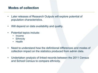 Modes of collection
• Later releases of Research Outputs will explore potential of
population characteristics.
• Will depend on data availability and quality.
• Potential topics include:
• Income
• Ethnicity
• Health
• Need to understand how the definitional differences and modes of
collection impact on the statistics produced from admin data.
• Undertaken analysis of linked records between the 2011 Census
and School Census to compare ethnicity.
 