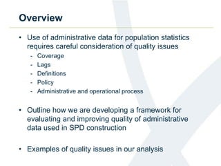Overview
• Use of administrative data for population statistics
requires careful consideration of quality issues
- Coverage
- Lags
- Definitions
- Policy
- Administrative and operational process
• Outline how we are developing a framework for
evaluating and improving quality of administrative
data used in SPD construction
• Examples of quality issues in our analysis
 