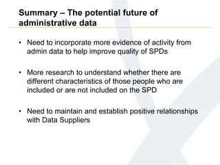 Summary – The potential future of
administrative data
• Need to incorporate more evidence of activity from
admin data to help improve quality of SPDs
• More research to understand whether there are
different characteristics of those people who are
included or are not included on the SPD
• Need to maintain and establish positive relationships
with Data Suppliers
 