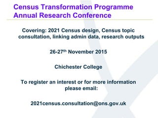 Census Transformation Programme
Annual Research Conference
Covering: 2021 Census design, Census topic
consultation, linking admin data, research outputs
26-27th November 2015
Chichester College
To register an interest or for more information
please email:
2021census.consultation@ons.gov.uk
 