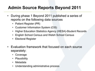 Admin Source Reports Beyond 2011
• During phase 1 Beyond 2011 published a series of
reports on the following data sources
• Patient Register (PR)
• Customer Information System (CIS)
• Higher Education Statistics Agency (HESA)-Student Records
• English School Census and Welsh School Census
• Electoral Register
• Evaluation framework that focused on each source
separately:
• Coverage
• Plausibility
• Metadata
• Understanding administrative process
 