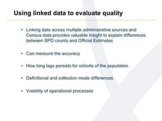 Using linked data to evaluate quality
• Linking data across multiple administrative sources and
Census data provides valuable insight to explain differences
between SPD counts and Official Estimates
• Can measure the accuracy
• How long lags persists for cohorts of the population
• Definitional and collection mode differences
• Volatility of operational processes
 