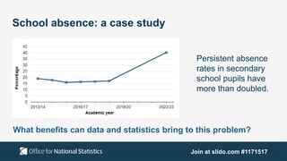 Join at slido.com #1171517
School absence: a case study
Persistent absence
rates in secondary
school pupils have
more than doubled.
What benefits can data and statistics bring to this problem?
 
