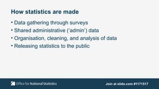 How statistics are made
• Data gathering through surveys
• Shared administrative (‘admin’) data
• Organisation, cleaning, and analysis of data
• Releasing statistics to the public
Join at slido.com #1171517
 