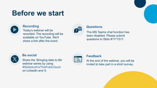 Recording
Today’s webinar will be
recorded. The recording will be
available on YouTube. We’ll
share a link after the event.
Questions
Be social
Share the ‘Bringing data to life’
webinar series by using
#StatisticsForThePublicGood
on LinkedIn and X.
At the end of the webinar, you will be
invited to take part in a short survey.
Feedback
Before we start
The MS Teams chat function has
been disabled. Please submit
questions to Slido #1171517.
 