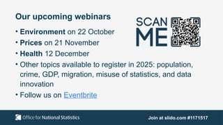 Our upcoming webinars
• Environment on 22 October
• Prices on 21 November
• Health 12 December
• Other topics available to register in 2025: population,
crime, GDP, migration, misuse of statistics, and data
innovation
• Follow us on Eventbrite
Join at slido.com #1171517
 