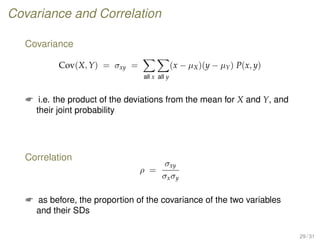 Covariance and Correlation
Covariance
Cov(X, Y) = σxy =
all x all y
(x − µX)(y − µY) P(x, y)
 i.e. the product of the deviations from the mean for X and Y, and
their joint probability
Correlation
ρ =
σxy
σxσy
 as before, the proportion of the covariance of the two variables
and their SDs
29 / 31
 