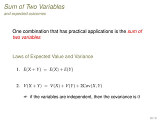 Sum of Two Variables
and expected outcomes
One combination that has practical applications is the sum of
two variables
Laws of Expected Value and Variance
1. E(X + Y) = E(X) + E(Y)
2. V(X + Y) = V(X) + V(Y) + 2Cov(X, Y)
 if the variables are independent, then the covariance is 0
30 / 31
 