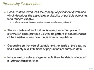 Probability Distributions
Recall that we introduced the concept of probability distribution,
which describes the associated probability of possible outcomes
for a random variable
ª a random variable is a numerical outcome of an experiment
The distribution of such values is a very important piece of
information since provides us with the pattern of characteristics
of the variable values over the sample or population
Depending on the type of variable and the scale of the data, we
ﬁnd a variety of distributions of populations or sampled data
In case we consider a single variable then the data is allocated
in univariate distributions
3 / 27
 