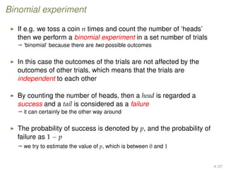 Binomial experiment
If e.g. we toss a coin n times and count the number of ‘heads’
then we perform a binomial experiment in a set number of trials
ª ‘binomial’ because there are two possible outcomes
In this case the outcomes of the trials are not affected by the
outcomes of other trials, which means that the trials are
independent to each other
By counting the number of heads, then a head is regarded a
success and a tail is considered as a failure
ª it can certainly be the other way around
The probability of success is denoted by p, and the probability of
failure as 1 − p
ª we try to estimate the value of p, which is between 0 and 1
4 / 27
 