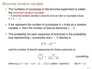 Binomial random variable
The numbers of successes in the binomial experiment is called
the binomial random variable
ª A binomial random variable is discrete and can take on countable values
0, 1, 2, . . . , n
If we represent the number of successes in n trials as a random
variable X, then the number of failures becomes n − X
The probability for each sequence of branches in the probability
tree representing x successes and n − X failures is:
px
(1 − p)n−x
and the number of branch sequences for these outcomes is:
n
x
=
n!
x!(n − x)!
(cancelling)
where e.g. n! = n(n − 1)(n − 2) . . . (2)(1) (called ‘n factorial’) (but 0! = 1)
5 / 27
 