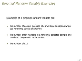 Binomial Random Variable Examples
Examples of a binomial random variable are:
• the number of correct guesses at n true/false questions when
you randomly guess all answers
• the number of left-handers in a randomly selected sample of n
unrelated people with replacement
• the number of (...)
6 / 27
 