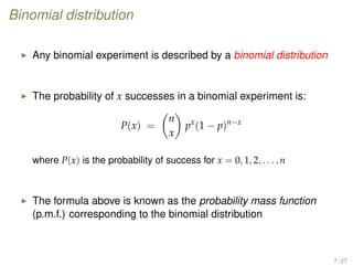 Binomial distribution
Any binomial experiment is described by a binomial distribution
The probability of x successes in a binomial experiment is:
P(x) =
n
x
px
(1 − p)n−x
where P(x) is the probability of success for x = 0, 1, 2, . . . , n
The formula above is known as the probability mass function
(p.m.f.) corresponding to the binomial distribution
7 / 27
 