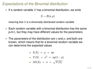 Expectations of the Binomial distribution
If a random variable X has a binomial distribution, we write
X ∼ B(n, p)
meaning that X is a binomially distributed random variable
Each random variable with a binomial distribution has the same
p.m.f., but they may have different values for the parameters
The parameters of the distribution are n and p, and both are
known, which means that for a binomial random variable we
can determine the expected values
• E(X) = µ = np
• V(X) = σ2 = np(1 − p)
• SD(X) = σ = V(X)
12 / 27
 