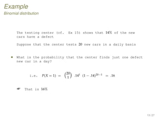 Example
Binomial distribution
The testing center (cf. Ex 15) shows that 14% of the new
cars have a defect
Suppose that the center tests 20 new cars in a daily basis
• What is the probability that the center finds just one defect
new car in a day?
i.e. P(X = 1) =
20
1
.141 (1 − .14)20−1 = .16
 That is 16%
13 / 27
 