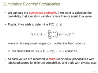 Cumulative Binomial Probabilities
We can use the cumulative probability if we want to calculate the
probability that a random variable is less than or equal to a value
That is, if we wish to determine P(X x)
P(X x) =
x
i=0
n
i
pi
(1 − p)n−i
where x is the greatest integer x (called the ‘ﬂoor’ under x)
 this means that for P(X 1) = P(0) + P(1), and so on...
All such values are recorded in tables of binomial probabilities with
tabulated scores for different probabilities and trials with diverse size
14 / 27
 