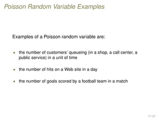 Poisson Random Variable Examples
Examples of a Poisson random variable are:
• the number of customers’ queueing (in a shop, a call center, a
public service) in a unit of time
• the number of hits on a Web site in a day
• the number of goals scored by a football team in a match
17 / 27
 
