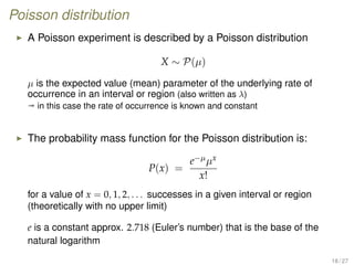 Poisson distribution
A Poisson experiment is described by a Poisson distribution
X ∼ P(µ)
µ is the expected value (mean) parameter of the underlying rate of
occurrence in an interval or region (also written as λ)
ª in this case the rate of occurrence is known and constant
The probability mass function for the Poisson distribution is:
P(x) =
e−µµx
x!
for a value of x = 0, 1, 2, . . . successes in a given interval or region
(theoretically with no upper limit)
e is a constant approx. 2.718 (Euler’s number) that is the base of the
natural logarithm
18 / 27
 