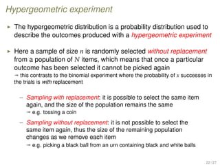 Hypergeometric experiment
The hypergeometric distribution is a probability distribution used to
describe the outcomes produced with a hypergeometric experiment
Here a sample of size n is randomly selected without replacement
from a population of N items, which means that once a particular
outcome has been selected it cannot be picked again
ª this contrasts to the binomial experiment where the probability of x successes in
the trials is with replacement
– Sampling with replacement: it is possible to select the same item
again, and the size of the population remains the same
ª e.g. tossing a coin
– Sampling without replacement: it is not possible to select the
same item again, thus the size of the remaining population
changes as we remove each item
ª e.g. picking a black ball from an urn containing black and white balls
22 / 27
 