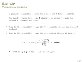 Example
Hypergeometric distribution
A graduate statistics course has 7 male and 3 female students.
The teacher wants to select 2 students at random to help her
conduct a research project.
• What is the probability that the two students chosen are female?
(solved)
• What is the probability that the one student chosen is female?
i.e. P(X = 1) =
(3
1)(10−3
2−1 )
(10
2 )
= .4666667
 that is 21
90
+ 21
90
= 47% (c.f. fig.6.2, pp193)
26 / 27
 