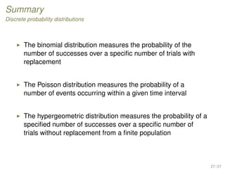 Summary
Discrete probability distributions
The binomial distribution measures the probability of the
number of successes over a speciﬁc number of trials with
replacement
The Poisson distribution measures the probability of a
number of events occurring within a given time interval
The hypergeometric distribution measures the probability of a
speciﬁed number of successes over a speciﬁc number of
trials without replacement from a ﬁnite population
27 / 27
 