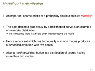 Modality of a distribution
An important characteristic of a probability distribution is its modality
The data depicted graphically by a bell shaped curve is an example
of unimodal distribution
ª this is because there is a single peak that represents the mode
Hence a data set which has two equally common modes produces
a bimodal distribution with two peaks
Also, a multimodal distribution is a distribution of scores having
more than two modes
4 / 31
 