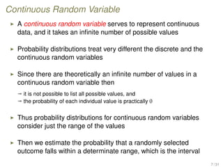 Continuous Random Variable
A continuous random variable serves to represent continuous
data, and it takes an inﬁnite number of possible values
Probability distributions treat very different the discrete and the
continuous random variables
Since there are theoretically an inﬁnite number of values in a
continuous random variable then
ª it is not possible to list all possible values, and
ª the probability of each individual value is practically 0
Thus probability distributions for continuous random variables
consider just the range of the values
Then we estimate the probability that a randomly selected
outcome falls within a determinate range, which is the interval
7 / 31
 