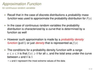 Approximation Function
for continuous random variables
Recall that in the case of discrete distributions a probability mass
function was used to approximate the probability distribution for P(x)
In the case of continuous random variables the probability
distribution is characterized by a curve that is determined by a
function as well
However such approximation is made by a probability density
function (p.d.f.) or just density that is represented as f(x)
The conditions for a probability density function with a range
a x b is that f(x) 0 for all x, and the total area under the curve
between a and b is 1
ª a and b represent the most extreme values of the data
8 / 31
 