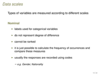 Data scales
Types of variables are measured according to different scales
Nominal
labels used for categorical variables
do not represent degree of difference
cannot be ranked
it is just possible to calculate the frequency of occurrences and
compare these measures
usually the responses are recorded using codes
ª e.g. Gender, Nationality
13 / 34
 