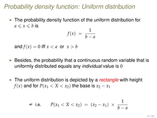 Probability density function: Uniform distribution
The probability density function of the uniform distribution for
a x b is
f(x) =
1
b − a
and f(x) = 0 iff x  a or x  b
Besides, the probability that a continuous random variable that is
uniformly distributed equals any individual value is 0
The uniform distribution is depicted by a rectangle with height
f(x) and for P(x1  X  x2) the base is x2 − x1
 i.e. P(x1  X  x2) = (x2 − x1) ×
1
b − a
11 / 31
 