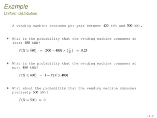 Example
Uniform distribution
A vending machine consumes per year between 420 kWh and 500 kWh.
• What is the probability that the vending machine consumes at
least 480 kWh?
P(X 480) = (500 − 480) × ( 1
80
) = 0.25
• What is the probability that the vending machine consumes at
most 480 kWh?
P(X 480) = 1 − P(X 480)
• What about the probability that the vending machine consumes
precisely 500 kWh?
P(X = 500) = 0
14 / 31
 