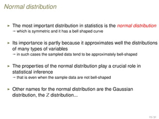 Normal distribution
The most important distribution in statistics is the normal distribution
ª which is symmetric and it has a bell shaped curve
Its importance is partly because it approximates well the distributions
of many types of variables
ª in such cases the sampled data tend to be approximately bell-shaped
The properties of the normal distribution play a crucial role in
statistical inference
ª that is even when the sample data are not bell-shaped
Other names for the normal distribution are the Gaussian
distribution, the Z distribution...
15 / 31
 