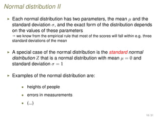 Normal distribution II
Each normal distribution has two parameters, the mean µ and the
standard deviation σ, and the exact form of the distribution depends
on the values of these parameters
ª we know from the empirical rule that most of the scores will fall within e.g. three
standard deviations of the mean
A special case of the normal distribution is the standard normal
distribution Z that is a normal distribution with mean µ = 0 and
standard deviation σ = 1
Examples of the normal distribution are:
• heights of people
• errors in measurements
• (...)
16 / 31
 